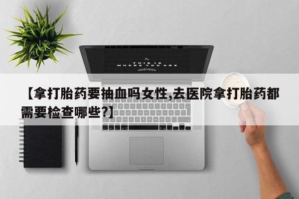 堕胎药购买微信【拿打胎药要抽血吗女性,去医院拿打胎药都需要检查哪些?】