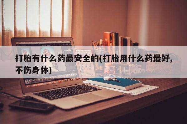 堕胎药购买微信打胎有什么药最安全的(打胎用什么药最好,不伤身体)