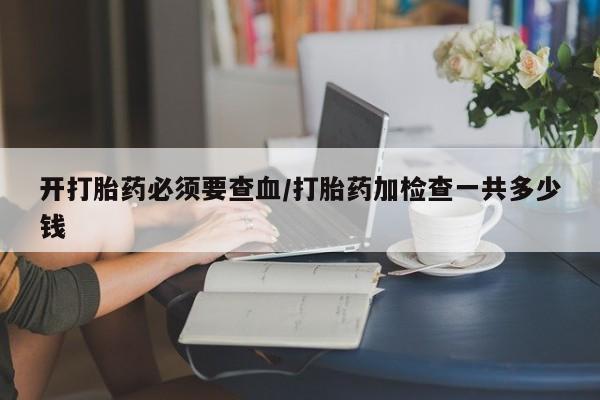 堕胎药购买微信开打胎药必须要查血/打胎药加检查一共多少钱