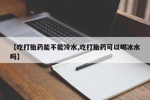 堕胎药购买微信【吃打胎药能不能冷水,吃打胎药可以喝冰水吗】