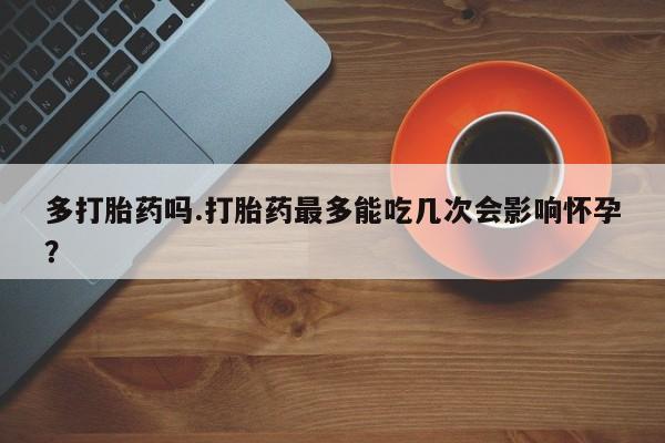 堕胎药购买微信多打胎药吗.打胎药最多能吃几次会影响怀孕？