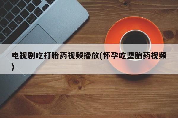 堕胎药购买微信电视剧吃打胎药视频播放(怀孕吃堕胎药视频)