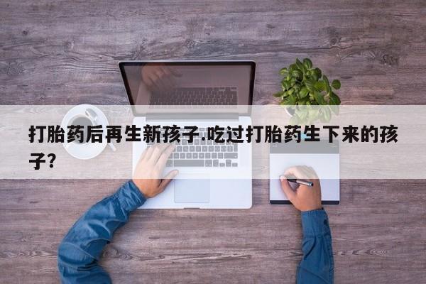堕胎药购买微信打胎药后再生新孩子.吃过打胎药生下来的孩子？