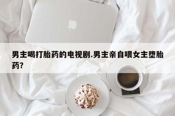 堕胎药购买微信男主喝打胎药的电视剧.男主亲自喂女主堕胎药？
