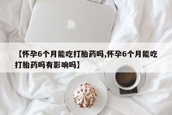 堕胎药购买微信【怀孕6个月能吃打胎药吗,怀孕6个月能吃打胎药吗有影响吗】