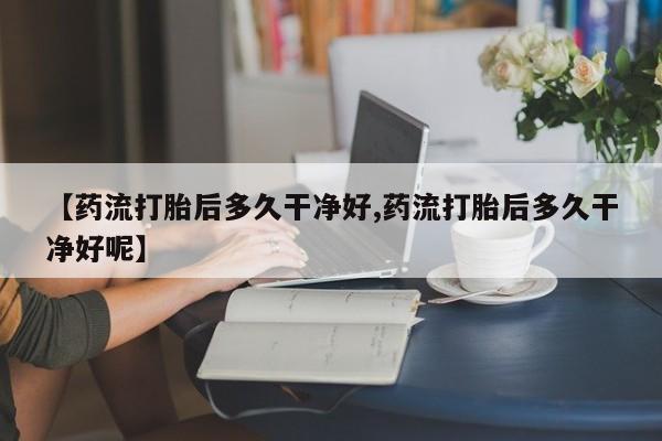 堕胎药购买微信【药流打胎后多久干净好,药流打胎后多久干净好呢】