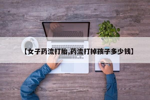 堕胎药购买微信【女子药流打胎,药流打掉孩子多少钱】
