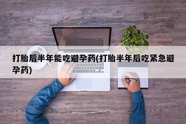 堕胎药购买微信打胎后半年能吃避孕药(打胎半年后吃紧急避孕药)