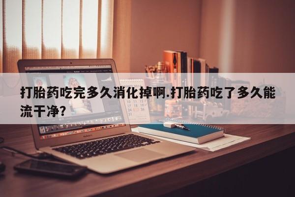 堕胎药购买微信打胎药吃完多久消化掉啊.打胎药吃了多久能流干净?