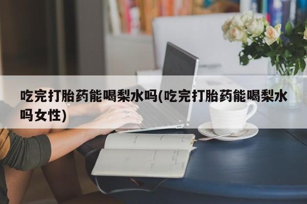 堕胎药购买微信吃完打胎药能喝梨水吗(吃完打胎药能喝梨水吗女性)