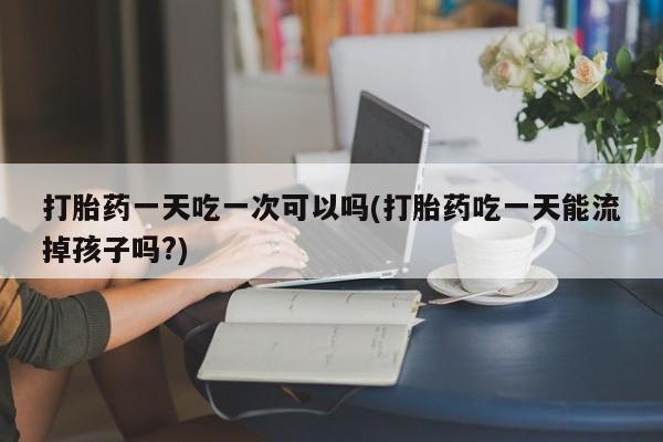 堕胎药购买微信打胎药一天吃一次可以吗(打胎药吃一天能流掉孩子吗?)