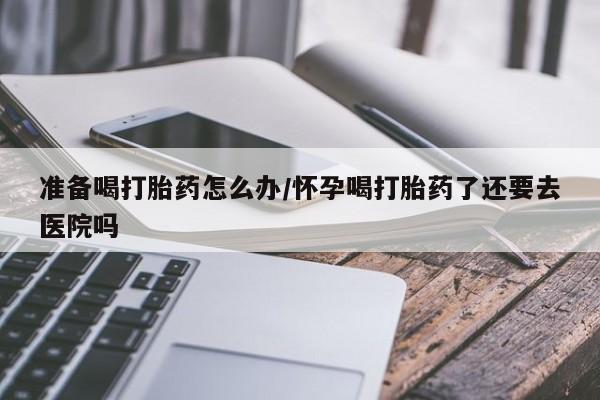 堕胎药购买微信准备喝打胎药怎么办/怀孕喝打胎药了还要去医院吗