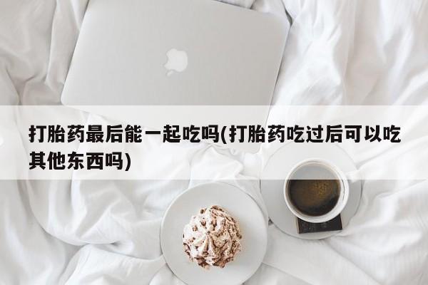 堕胎药购买微信打胎药最后能一起吃吗(打胎药吃过后可以吃其他东西吗)