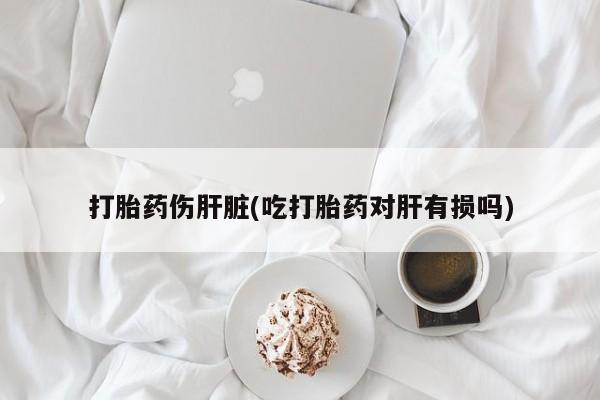 堕胎药购买微信打胎药伤肝脏(吃打胎药对肝有损吗)