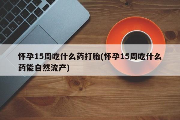 堕胎药购买微信怀孕15周吃什么药打胎(怀孕15周吃什么药能自然流产)