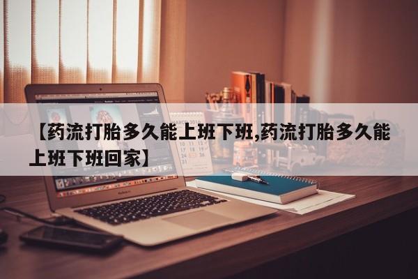 堕胎药购买微信【药流打胎多久能上班下班,药流打胎多久能上班下班回家】