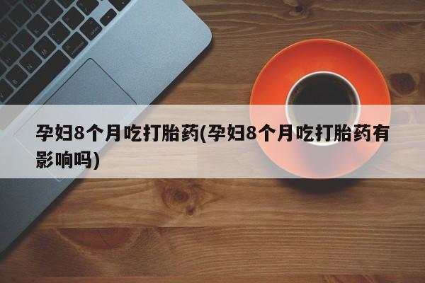 堕胎药购买微信孕妇8个月吃打胎药(孕妇8个月吃打胎药有影响吗)