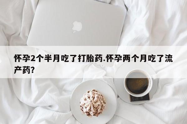 堕胎药购买微信怀孕2个半月吃了打胎药.怀孕两个月吃了流产药？