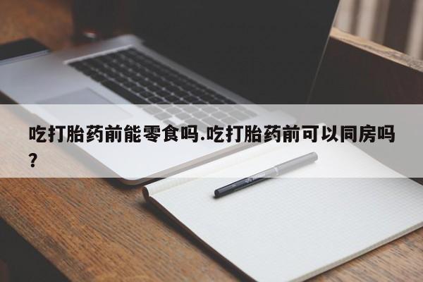 堕胎药购买微信吃打胎药前能零食吗.吃打胎药前可以同房吗？