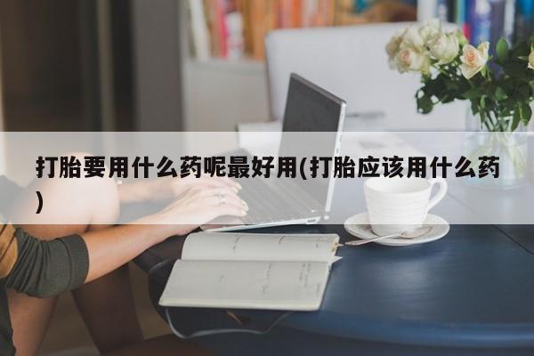 堕胎药购买微信打胎要用什么药呢最好用(打胎应该用什么药)