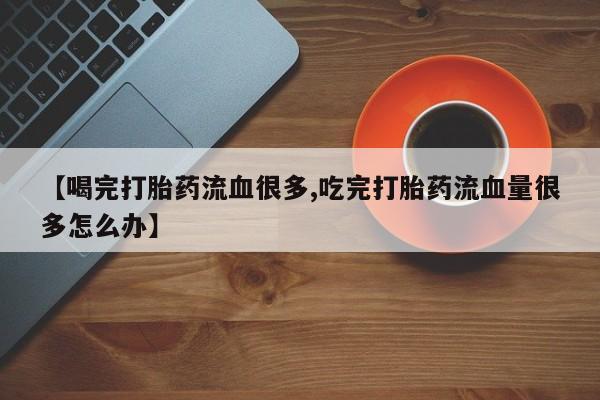堕胎药购买微信【喝完打胎药流血很多,吃完打胎药流血量很多怎么办】