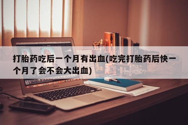 堕胎药购买微信打胎药吃后一个月有出血(吃完打胎药后快一个月了会不会大出血)