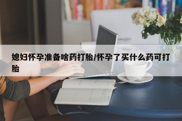 堕胎药购买微信媳妇怀孕准备啥药打胎/怀孕了买什么药可打胎