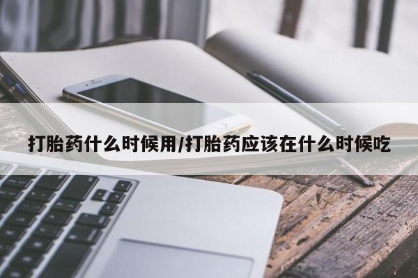 堕胎药购买微信打胎药什么时候用/打胎药应该在什么时候吃