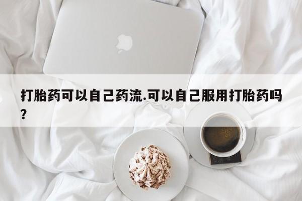 堕胎药购买微信打胎药可以自己药流.可以自己服用打胎药吗？
