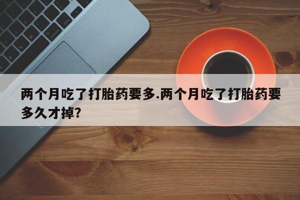 堕胎药购买微信两个月吃了打胎药要多.两个月吃了打胎药要多久才掉？