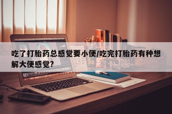 堕胎药购买微信吃了打胎药总感觉要小便/吃完打胎药有种想解大便感觉?