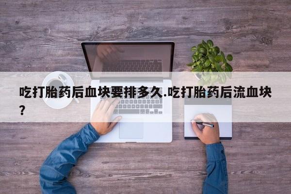 堕胎药购买微信吃打胎药后血块要排多久.吃打胎药后流血块？