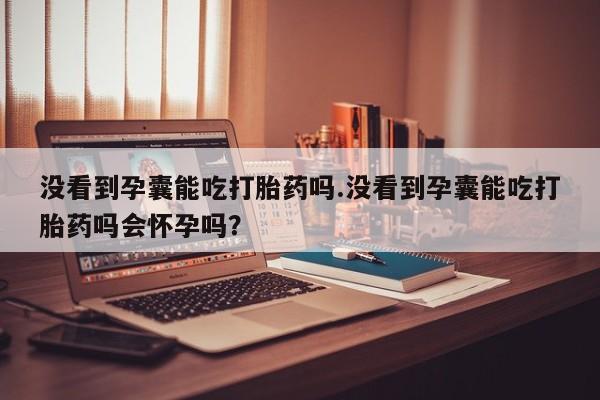 堕胎药购买微信没看到孕囊能吃打胎药吗.没看到孕囊能吃打胎药吗会怀孕吗？