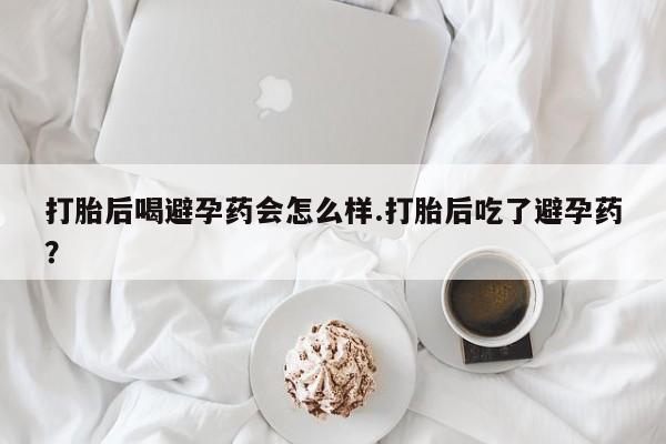 堕胎药购买微信打胎后喝避孕药会怎么样.打胎后吃了避孕药？